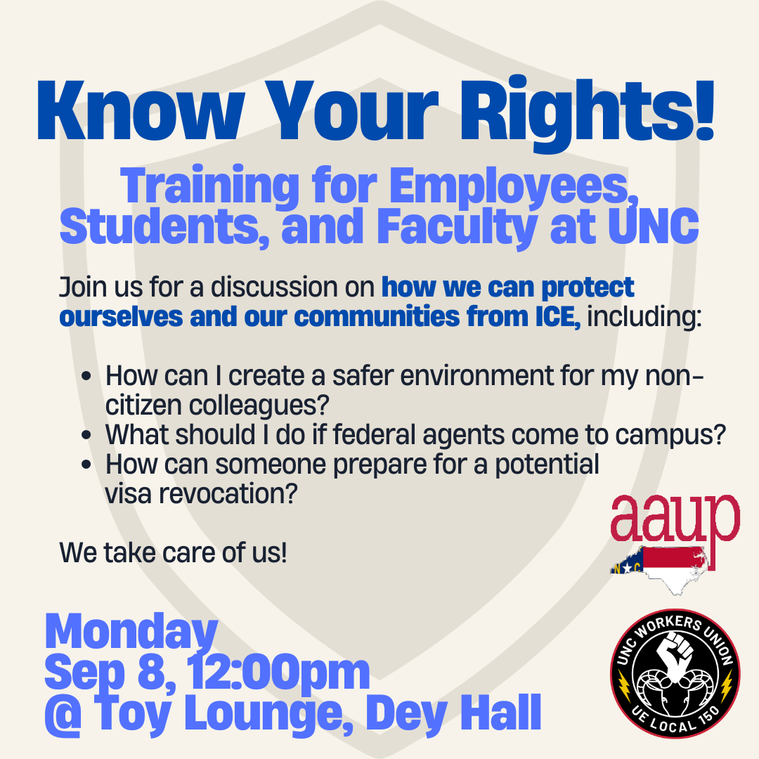 Know Your Rights! Training for employees, students, and faculty at UNC. Join us for a discussion on how we can protect ourselves and our communities from ICE, including: • How can I create a safer environment for my noncitizen colleagues? • What should I do if federal agents come to campus? • How can someone prepare for a potential visa revocation? We take care of us! Monday Sep 8, 12:00pm @ Toy Lounge, Dey Hall
